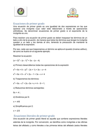 Ecuaciones de primer grado
Una ecuación de primer grado es una igualdad de dos expresiones en las que
aparece una incógnita cuyo valor está relacionado a través de operaciones
aritméticas. Se denominan ecuaciones de primer grado si el exponente de la
incógnita es uno.
Para resolver una ecuación de primer grado se deben traspasar los términos de un
lado a otro de la ecuación, de manera que todos los términos que tengan la incógnita
queden a un lado y los demás al otro, teniendo la precaución de mantener la
igualdad de la expresión.
Por eso, cada vez que trasponemos un término se aplica el opuesto (inverso aditivo),
tal como se ilustra en el siguiente ejemplo:
Resolver la ecuación:
(x + 3)2
– (x - 1)2
= 3x – (x – 4)
a) Primero desarrollamos todas las operaciones de la expresión
x2
+ 6x + 9 – (x2
– 2x + 1) = 3x – x + 4
x2
+ 6x + 9 – x2
+ 2x – 1 = 3x – x + 4
b) Trasponemos los términos:
x2
+ 6x – x2
+ 2x –3x + x = 4 – 9 + 1;
c) Reducimos términos semejantes:
6x = -4 ;
d) Dividimos por 6:
x = -4/6
e) Simplificamos por 2:
x = -2/3
Ecuaciones literales de primer grado
Una ecuación de primer grado literal es aquella que contiene expresiones literales
además de la incógnita. Por convención, se identifica como incógnitas a las últimas
letras del alfabeto y como literales a las primeras letras del alfabeto (estos literales
 