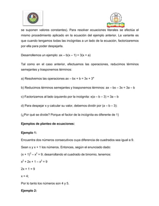 se suponen valores constantes). Para resolver ecuaciones literales se efectúa el
mismo procedimiento aplicado en la ecuación del ejemplo anterior. La variante es
que cuando tengamos todas las incógnitas a un lado de la ecuación, factorizaremos
por ella para poder despejarla.
Desarrollemos un ejemplo: ax – b(x – 1) = 3(x + a)
Tal como en el caso anterior, efectuamos las operaciones, reducimos términos
semejantes y trasponemos términos:
a) Resolvemos las operaciones ax – bx + b = 3x + 3a
b) Reducimos términos semejantes y trasponemos términos: ax – bx – 3x = 3a – b
c) Factorizamos al lado izquierdo por la incógnita: x(a – b – 3) = 3a – b
d) Para despejar x y calcular su valor, debemos dividir por (a – b – 3):
(¿Por qué se divide? Porque el factor de la incógnita es diferente de 1)
Ejemplos de planteo de ecuaciones:
Ejemplo 1:
Encuentra dos números consecutivos cuya diferencia de cuadrados sea igual a 9.
Sean x y x + 1 los números. Entonces, según el enunciado dado:
(x + 1)2
– x2
= 9; desarrollando el cuadrado de binomio, tenemos:
x2
+ 2x + 1 – x2
= 9
2x + 1 = 9
x = 4;
Por lo tanto los números son 4 y 5.
Ejemplo 2:
 