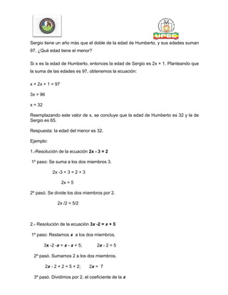 Sergio tiene un año más que el doble de la edad de Humberto, y sus edades suman
97. ¿Qué edad tiene el menor?
Si x es la edad de Humberto, entonces la edad de Sergio es 2x + 1. Planteando que
la suma de las edades es 97, obtenemos la ecuación:
x + 2x + 1 = 97
3x = 96
x = 32
Reemplazando este valor de x, se concluye que la edad de Humberto es 32 y la de
Sergio es 65.
Respuesta: la edad del menor es 32.
Ejemplo:
1.-Resolución de la ecuación 2x - 3 = 2
1º paso: Se suma a los dos miembros 3.
2x -3 + 3 = 2 + 3
2x = 5
2º pasó. Se divide los dos miembros por 2.
2x /2 = 5/2
2.- Resolución de la ecuación 3x -2 = x + 5
1º paso: Restamos x a los dos miembros.
3x -2 -x = x - x + 5; 2x - 2 = 5
2º pasó. Sumamos 2 a los dos miembros.
2x - 2 + 2 = 5 + 2; 2x = 7
3º pasó. Dividimos por 2, el coeficiente de la x
 