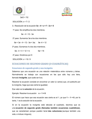 2x/2 = 7/2
SOLUCIÓN: x = 7 / 2
3.- Resolución de la ecuación 5x - 4 + x = 7 - 3x + 5
1º paso: Se simplifica los dos miembros.
6x - 4 = 12 - 3x
2º paso: Sumamos 3x a los dos miembros.
6x + 3x - 4 = 12 - 3x + 3x; 9x -4 = 12
3º paso. Sumamos 4 a los dos miembros.
9x - 4 + 4 = 12 + 4; 9x = 16
4º paso: Dividimos por 9
SOLUCIÓN: x = 16 / 9
ECUACIONES DE SEGUNDO GRADO (O CUADRÁTICAS)
Ecuaciones de segundo grado y una incógnita
Sabemos que una ecuación es una relación matemática entre números y letras.
Normalmente se trabaja con ecuaciones en las que sólo hay una letra,
llamada incógnita, que suele ser la x.
Resolver la ecuación consiste en encontrar un valor (o varios) que, al sustituirlo por
la incógnita, haga que sea cierta la igualdad.
Ese valor es la solución de la ecuación.
Ejemplo: Resolver la ecuación x − 1 = 0
El número que hace que esa ecuación sea cierta es el 1, ya que 1 – 1 = 0, por lo
tanto, 1 es la solución de la ecuación.
Si en la ecuación la incógnita está elevada al cuadrado, decimos que es
una ecuación de segundo grado (llamadas también ecuaciones cuadráticas),
que se caracterizan porque pueden tener dos soluciones (aunque también una
sola, e incluso ninguna).
 