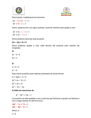 Para hacerlo, multiplicamos los binomios:
Ahora, pasamos el 9, con signo contrario, al primer miembro para igualar a cero:
Ahora podemos factorizar esta ecuación:
(2x − 3)(x + 4) = 0
Ahora podemos igualar a cero cada término del producto para resolver las
incógnitas:
Si
2x − 3 = 0
2x = 3
Si
x + 4 = 0
x = −4
Esta misma ecuación pudo haberse presentado de varias formas:
(x + 3)(2x − 1) = 9
2x2
+ 5x − 12 = 0
2x2
+ 5x = 12
2x2
− 12 = − 5x
2) Halle las soluciones de
La ecuación ya está igualada a cero y solo hay que factorizar e igualar sus factores a
cero y luego resolver en términos de x:
Ahora, si
x = 0
 