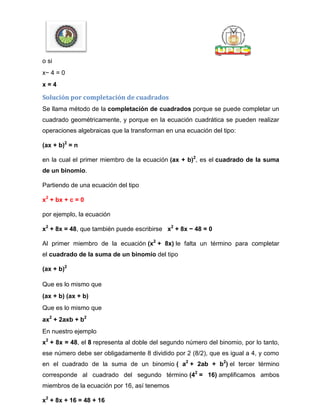 o si
x− 4 = 0
x = 4
Solución por completación de cuadrados
Se llama método de la completación de cuadrados porque se puede completar un
cuadrado geométricamente, y porque en la ecuación cuadrática se pueden realizar
operaciones algebraicas que la transforman en una ecuación del tipo:
(ax + b)2
= n
en la cual el primer miembro de la ecuación (ax + b)2
, es el cuadrado de la suma
de un binomio.
Partiendo de una ecuación del tipo
x2
+ bx + c = 0
por ejemplo, la ecuación
x2
+ 8x = 48, que también puede escribirse x2
+ 8x − 48 = 0
Al primer miembro de la ecuación (x2
+ 8x) le falta un término para completar
el cuadrado de la suma de un binomio del tipo
(ax + b)2
Que es lo mismo que
(ax + b) (ax + b)
Que es lo mismo que
ax2
+ 2axb + b2
En nuestro ejemplo
x2
+ 8x = 48, el 8 representa al doble del segundo número del binomio, por lo tanto,
ese número debe ser obligadamente 8 dividido por 2 (8/2), que es igual a 4, y como
en el cuadrado de la suma de un binomio ( a2
+ 2ab + b2
) el tercer término
corresponde al cuadrado del segundo término (42
= 16) amplificamos ambos
miembros de la ecuación por 16, así tenemos
x2
+ 8x + 16 = 48 + 16
 