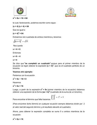 x2
+ 8x + 16 = 64
la cual, factorizando, podemos escribir como sigue:
(x + 4) (x + 4) = 64
Que es igual a
(x + 4)2
= 64
Extraemos raíz cuadrada de ambos miembros y tenemos
Nos queda
x + 4 = 8
Entonces
x = 8 − 4
x = 4
Se dice que "se completó un cuadrado" porque para el primer miembro de la
ecuación se logró obtener la expresión (x + 4)2
, que es el cuadrado perfecto de un
binomio.
Veamos otro ejemplo:
Partamos con la ecuación
x2
+ 6x − 16 = 0
Hacemos
x2
+ 6x = 16
Luego, a partir de la expresión x2
+ 6x (primer miembro de la ecuación) debemos
obtener una expresión de la forma (ax + b)2
(cuadrado de la suma de un binomio).
Para encontrar el término que falta hacemos
(Para encontrar dicho término en cualquier ecuación siempre debemos dividir por 2
el valor real del segundo término y el resultado elevarlo al cuadrado).
Ahora, para obtener la expresión completa se suma 9 a ambos miembros de la
ecuación:
x2
+ 6x = 16
 