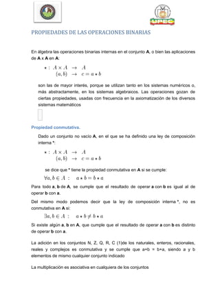PROPIEDADES DE LAS OPERACIONES BINARIAS
En álgebra las operaciones binarias internas en el conjunto A, o bien las aplicaciones
de A x A en A:
son las de mayor interés, porque se utilizan tanto en los sistemas numéricos o,
más abstractamente, en los sistemas algebraicos. Las operaciones gozan de
ciertas propiedades, usadas con frecuencia en la axiomatización de los diversos
sistemas matemáticos

Propiedad conmutativa.
Dado un conjunto no vacío A, en el que se ha definido una ley de composición
interna *:
se dice que * tiene la propiedad conmutativa en A si se cumple:
Para todo a, b de A, se cumple que el resultado de operar a con b es igual al de
operar b con a.
Del mismo modo podemos decir que la ley de composición interna *, no es
conmutativa en A si:
Si existe algún a, b en A, que cumple que el resultado de operar a con b es distinto
de operar b con a.
La adición en los conjuntos N, Z, Q, R, C (1)de los naturales, enteros, racionales,
reales y complejos es conmutativa y se cumple que a+b = b+a, siendo a y b
elementos de mismo cualquier conjunto indicado
La multiplicación es asociativa en cualquiera de los conjuntos
 