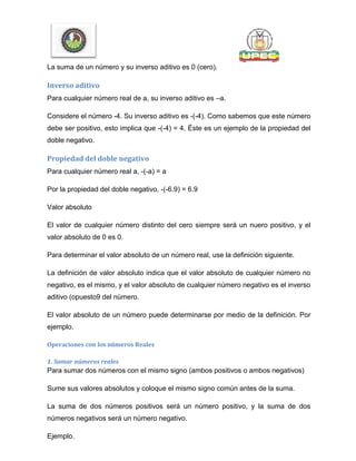 La suma de un número y su inverso aditivo es 0 (cero).
Inverso aditivo
Para cualquier número real de a, su inverso aditivo es –a.
Considere el número -4. Su inverso aditivo es -(-4). Como sabemos que este número
debe ser positivo, esto implica que -(-4) = 4. Éste es un ejemplo de la propiedad del
doble negativo.
Propiedad del doble negativo
Para cualquier número real a, -(-a) = a
Por la propiedad del doble negativo, -(-6.9) = 6.9
Valor absoluto
El valor de cualquier número distinto del cero siempre será un nuero positivo, y el
valor absoluto de 0 es 0.
Para determinar el valor absoluto de un número real, use la definición siguiente.
La definición de valor absoluto indica que el valor absoluto de cualquier número no
negativo, es el mismo, y el valor absoluto de cualquier número negativo es el inverso
aditivo (opuesto9 del número.
El valor absoluto de un número puede determinarse por medio de la definición. Por
ejemplo.
Operaciones con los números Reales
1. Sumar números reales
Para sumar dos números con el mismo signo (ambos positivos o ambos negativos)
Sume sus valores absolutos y coloque el mismo signo común antes de la suma.
La suma de dos números positivos será un número positivo, y la suma de dos
números negativos será un número negativo.
Ejemplo.
 