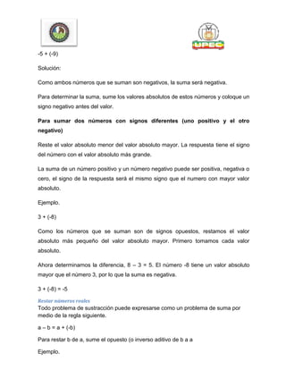 -5 + (-9)
Solución:
Como ambos números que se suman son negativos, la suma será negativa.
Para determinar la suma, sume los valores absolutos de estos números y coloque un
signo negativo antes del valor.
Para sumar dos números con signos diferentes (uno positivo y el otro
negativo)
Reste el valor absoluto menor del valor absoluto mayor. La respuesta tiene el signo
del número con el valor absoluto más grande.
La suma de un número positivo y un número negativo puede ser positiva, negativa o
cero, el signo de la respuesta será el mismo signo que el numero con mayor valor
absoluto.
Ejemplo.
3 + (-8)
Como los números que se suman son de signos opuestos, restamos el valor
absoluto más pequeño del valor absoluto mayor. Primero tomamos cada valor
absoluto.
Ahora determinamos la diferencia, 8 – 3 = 5. El número -8 tiene un valor absoluto
mayor que el número 3, por lo que la suma es negativa.
3 + (-8) = -5
Restar números reales
Todo problema de sustracción puede expresarse como un problema de suma por
medio de la regla siguiente.
a – b = a + (-b)
Para restar b de a, sume el opuesto (o inverso aditivo de b a a
Ejemplo.
 