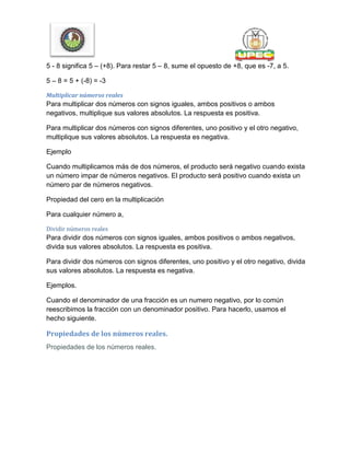 5 - 8 significa 5 – (+8). Para restar 5 – 8, sume el opuesto de +8, que es -7, a 5.
5 – 8 = 5 + (-8) = -3
Multiplicar números reales
Para multiplicar dos números con signos iguales, ambos positivos o ambos
negativos, multiplique sus valores absolutos. La respuesta es positiva.
Para multiplicar dos números con signos diferentes, uno positivo y el otro negativo,
multiplique sus valores absolutos. La respuesta es negativa.
Ejemplo
Cuando multiplicamos más de dos números, el producto será negativo cuando exista
un número impar de números negativos. El producto será positivo cuando exista un
número par de números negativos.
Propiedad del cero en la multiplicación
Para cualquier número a,
Dividir números reales
Para dividir dos números con signos iguales, ambos positivos o ambos negativos,
divida sus valores absolutos. La respuesta es positiva.
Para dividir dos números con signos diferentes, uno positivo y el otro negativo, divida
sus valores absolutos. La respuesta es negativa.
Ejemplos.
Cuando el denominador de una fracción es un numero negativo, por lo común
reescribimos la fracción con un denominador positivo. Para hacerlo, usamos el
hecho siguiente.
Propiedades de los números reales.
Propiedades de los números reales.
 