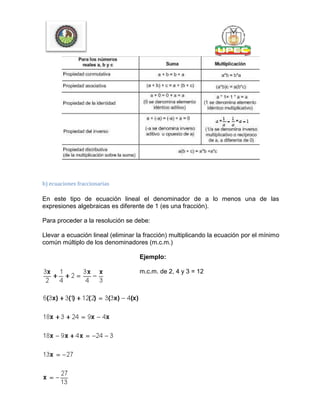 b) ecuaciones fraccionarias
En este tipo de ecuación lineal el denominador de a lo menos una de las
expresiones algebraicas es diferente de 1 (es una fracción).
Para proceder a la resolución se debe:
Llevar a ecuación lineal (eliminar la fracción) multiplicando la ecuación por el mínimo
común múltiplo de los denominadores (m.c.m.)
Ejemplo:
m.c.m. de 2, 4 y 3 = 12
 