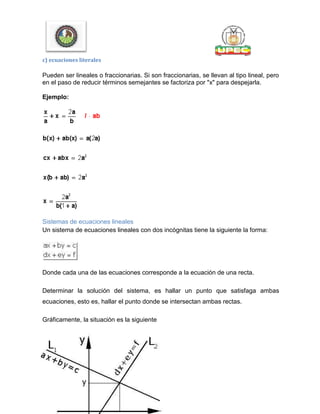 c) ecuaciones literales
Pueden ser lineales o fraccionarias. Si son fraccionarias, se llevan al tipo lineal, pero
en el paso de reducir términos semejantes se factoriza por "x" para despejarla.
Ejemplo:
Sistemas de ecuaciones lineales
Un sistema de ecuaciones lineales con dos incógnitas tiene la siguiente la forma:
Donde cada una de las ecuaciones corresponde a la ecuación de una recta.
Determinar la solución del sistema, es hallar un punto que satisfaga ambas
ecuaciones, esto es, hallar el punto donde se intersectan ambas rectas.
Gráficamente, la situación es la siguiente
 