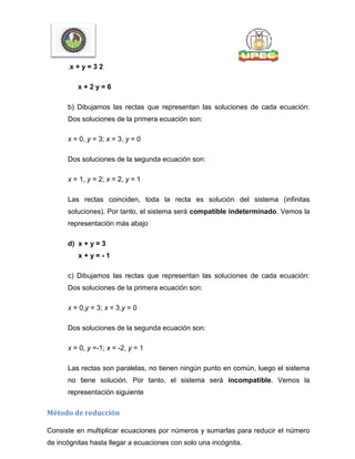 .x + y = 3 2
x + 2 y = 6
b) Dibujamos las rectas que representan las soluciones de cada ecuación:
Dos soluciones de la primera ecuación son:
x = 0, y = 3; x = 3, y = 0
Dos soluciones de la segunda ecuación son:
x = 1, y = 2; x = 2, y = 1
Las rectas coinciden, toda la recta es solución del sistema (infinitas
soluciones). Por tanto, el sistema será compatible indeterminado. Vemos la
representación más abajo
d) x + y = 3
x + y = - 1
c) Dibujamos las rectas que representan las soluciones de cada ecuación:
Dos soluciones de la primera ecuación son:
x = 0,y = 3; x = 3,y = 0
Dos soluciones de la segunda ecuación son:
x = 0, y =-1; x = -2, y = 1
Las rectas son paralelas, no tienen ningún punto en común, luego el sistema
no tiene solución. Por tanto, el sistema será incompatible. Vemos la
representación siguiente
Método de reducción
Consiste en multiplicar ecuaciones por números y sumarlas para reducir el número
de incógnitas hasta llegar a ecuaciones con solo una incógnita.
 