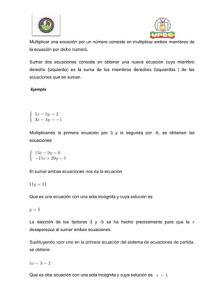 Multiplicar una ecuación por un número consiste en multiplicar ambos miembros de
la ecuación por dicho número.
Sumar dos ecuaciones consiste en obtener una nueva ecuación cuyo miembro
derecho (izquierdo) es la suma de los miembros derechos (izquierdos ) de las
ecuaciones que se suman.
Ejemplo
Multiplicando la primera ecuación por 3 y la segunda por -5, se obtienen las
ecuaciones
El sumar ambas ecuaciones nos da la ecuación
Que es una ecuación con una sola incógnita y cuya solución es
La elección de los factores 3 y -5 se ha hecho precisamente para que la
desaparezca al sumar ambas ecuaciones.
Sustituyendo por uno en la primera ecuación del sistema de ecuaciones de partida,
se obtiene
Que es otra ecuación con una sola incógnita y cuya solución es .
 