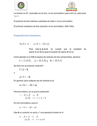 La división en Q*, racionales sin el cero, no es conmutativa; pues a:b≠ b:a, salvo para
1 y -1.
El producto de dos matrices cuadradas de orden n no es conmutativo.
El producto cartesiano de dos conjuntos no es conmutativo, AxB ≠ BxA.
Propiedad Anti conmutativa
Para todo a, b de A, se cumple que el resultado de
operar a con b es igual al opuesto de operar b con a.
Como ejemplo si en 3-E el espacio de vectores de tres componentes, decimos:
Se tiene con el producto vectorial :
Y
En general, para cualquier par de vectores a, b:
Para los enteros, se ve que la sustracción
Es anti conmutativa, pues si:
Sea A un conjunto no vacío y * una operación binaria en A:
 
