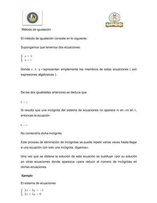 Método de igualación
El método de igualación consiste en lo siguiente:
Supongamos que tenemos dos ecuaciones:
Donde , , y representan simplemente los miembros de estas ecuaciones ( son
expresiones algebraicas ).
De las dos igualdades anteriores se deduce que
Si resulta que una incógnita del sistema de ecuaciones no aparece ni en ni en ,
entonces la ecuación
No contendría dicha incógnita.
Este proceso de eliminación de incógnitas se puede repetir varias veces hasta llegar
a una ecuación con solo una incógnita, digamos .
Una vez que se obtiene la solución de esta ecuación se sustituye por su solución
en otras ecuaciones donde aparezca para reducir el número de incógnitas en
dichas ecuaciones.
Ejemplo
El sistema de ecuaciones
 