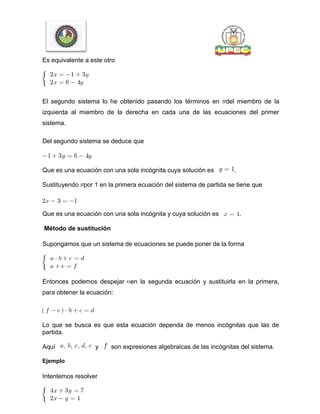 Es equivalente a este otro
El segundo sistema lo he obtenido pasando los términos en del miembro de la
izquierda al miembro de la derecha en cada una de las ecuaciones del primer
sistema.
Del segundo sistema se deduce que
Que es una ecuación con una sola incógnita cuya solución es .
Sustituyendo por 1 en la primera ecuación del sistema de partida se tiene que
Que es una ecuación con una sola incógnita y cuya solución es .
Método de sustitución
Supongamos que un sistema de ecuaciones se puede poner de la forma
Entonces podemos despejar en la segunda ecuación y sustituirla en la primera,
para obtener la ecuación:
Lo que se busca es que esta ecuación dependa de menos incógnitas que las de
partida.
Aquí y son expresiones algebraicas de las incógnitas del sistema.
Ejemplo
Intentemos resolver
 