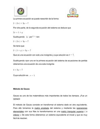 La primera ecuación se puede reescribir de la forma
Por otra parte, de la segunda ecuación del sistema se deduce que
Sustituyendo por en
Se tiene que
Que es una ecuación con solo una incógnita y cuya solución es .
Sustituyendo por uno en la primera ecuación del sistema de ecuaciones de partida
obtenemos una ecuación de una sola incógnita
Cuya solución es .
Método de Gauss
Gauss es uno de los matemáticos más importantes de todos los tiempos. ¡Fue un
GENIO!
El método de Gauss consiste en transformar el sistema dado en otro equivalente.
Para ello tomamos la matriz ampliada del sistema y mediante las operaciones
elementales con sus filas la transformamos en una matriz triangular superior ( o
inferior ). De esta forma obtenemos un sistema equivalente al inicial y que es muy
fácil de resolver.
 