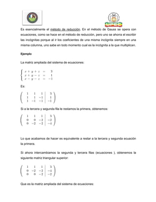 Es esencialmente el método de reducción. En el método de Gauss se opera con
ecuaciones, como se hace en el método de reducción, pero uno se ahorra el escribir
las incógnitas porque al ir los coeficientes de una misma incógnita siempre en una
misma columna, uno sabe en todo momento cual es la incógnita a la que multiplican.
Ejemplo
La matriz ampliada del sistema de ecuaciones:
Es:
Si a la tercera y segunda fila le restamos la primera, obtenemos:
Lo que acabamos de hacer es equivalente a restar a la tercera y segunda ecuación
la primera.
Si ahora intercambiamos la segunda y tercera filas (ecuaciones ), obtenemos la
siguiente matriz triangular superior:
Que es la matriz ampliada del sistema de ecuaciones:
 