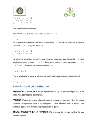 Que es equivalente al inicial.
Solucionamos la tercera ocupación para obtener :
En la primera y segunda ecuación, sustituimos por la solución de la tercera
ecuación ( ), para obtener:
La segunda ecuación es ahora una ecuación con una sola incógnita, , que
resolvemos para obtener . Sustituimos, en la primera ecuación, por
1 ( ). Esto nos da una ecuación en :
Que al resolverla termina de darnos la solución del sistema de ecuaciones inicial:
EXPRESIONES ALGEBRAICAS
EXPRESIÓN ALGEBRAICA. Es la representación de un símbolo algebraico o de
una o más operaciones algebraicas.
TÉRMINO. Es una expresión algebraica que consta de un solo símbolo o de varios
símbolos no separados entre sí por el signo + o -. Los elementos de un término son
cuatro: el signo, el coeficiente, la parte literal y el grado.
GRADO ABSOLUTO DE UN TÉRMINO. Es la suma de los exponentes de sus
factores literales.
 