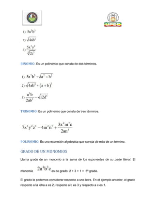 BINOMIO. Es un polinomio que consta de dos términos.
TRINOMIO. Es un polinomio que consta de tres términos.
POLINOMIO. Es una expresión algebraica que consta de más de un término.
GRADO DE UN MONOMIOS
Llama grado de un monomio a la suma de los exponentes de su parte literal: El
monomio es de grado: 2 + 3 + 1 = 6º grado.
El grado lo podemos considerar respecto a una letra. En el ejemplo anterior, el grado
respecto a la letra a es 2, respecto a b es 3 y respecto a c es 1.
 