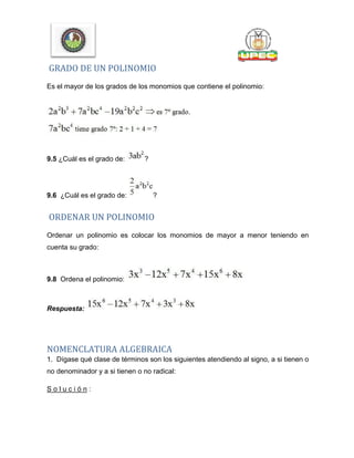 GRADO DE UN POLINOMIO
Es el mayor de los grados de los monomios que contiene el polinomio:
9.5 ¿Cuál es el grado de: ?
9.6 ¿Cuál es el grado de: ?
ORDENAR UN POLINOMIO
Ordenar un polinomio es colocar los monomios de mayor a menor teniendo en
cuenta su grado:
9.8 Ordena el polinomio:
Respuesta:
NOMENCLATURA ALGEBRAICA
1. Dígase qué clase de términos son los siguientes atendiendo al signo, a si tienen o
no denominador y a si tienen o no radical:
S o l u c i ó n :
 
