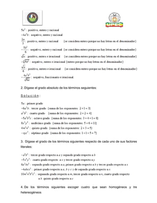 2. Dígase el grado absoluto de los términos seguientes:
S o l u c i ó n :
3. Dígase el grado de los términos siguientes respecto de cada uno de sus factores
literales:
4. De los términos siguientes escoger cuatro que sean homogéneos y tre
hetereogéneos
 