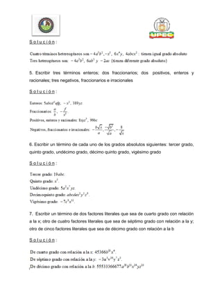 S o l u c i ó n :
5. Escribir tres términos enteros; dos fraccionarios; dos positivos, enteros y
racionales; tres negativos, fraccionarios e irracionales
S o l u c i ó n :
6. Escribir un término de cada uno de los grados absolutos siguientes: tercer grado,
quinto grado, undécimo grado, décimo quinto grado, vigésimo grado
S o l u c i ó n :
7. Escribir un término de dos factores literales que sea de cuarto grado con relación
a la x; otro de cuatro factores literales que sea de séptimo grado con relación a la y;
otro de cinco factores literales que sea de décimo grado con relación a la b
S o l u c i ó n :
 