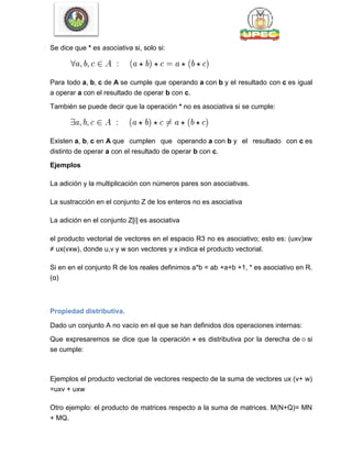 Se dice que * es asociativa si, solo si:
Para todo a, b, c de A se cumple que operando a con b y el resultado con c es igual
a operar a con el resultado de operar b con c.
También se puede decir que la operación * no es asociativa si se cumple:
Existen a, b, c en A que cumplen que operando a con b y el resultado con c es
distinto de operar a con el resultado de operar b con c.
Ejemplos
La adición y la multiplicación con números pares son asociativas.
La sustracción en el conjunto Z de los enteros no es asociativa
La adición en el conjunto Z[i] es asociativa
el producto vectorial de vectores en el espacio R3 no es asociativo; esto es: (uxv)xw
≠ ux(vxw), donde u,v y w son vectores y x indica el producto vectorial.
Si en en el conjunto R de los reales definimos a*b = ab +a+b +1, * es asociativo en R.
(α)
Propiedad distributiva.
Dado un conjunto A no vacío en el que se han definidos dos operaciones internas:
Que expresaremos se dice que la operación es distributiva por la derecha de si
se cumple:
Ejemplos el producto vectorial de vectores respecto de la suma de vectores ux (v+ w)
=uxv + uxw
Otro ejemplo: el producto de matrices respecto a la suma de matrices. M(N+Q)= MN
+ MQ.
 