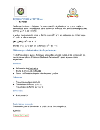DESCOMPOSICIÒN FACTORIAL
- Factores
Se llaman factores o divisores de una expresión algebraica a los que el producto
entre sí (de estos factores) nos da la expresión primitiva. Así, efectuando el producto
entre a y a + b, se obtiene:
a y abe, cuyo producto entre sí dan la expresión a2
+ ab, estos son los divisores de
a2
+ ab de tal manera que:
(X+3)(X+5) = x2
+ 8x + 15
Donde (x+3) (X+5) son los factores de x2
+ 8x + 15
Métodos para la factorización de polinomios
Todo Polinomio se puede factorizar utilizando números reales, si se consideran los
números complejos. Existen métodos de factorización, para algunos casos
especiales.
Binomios
 Diferencia de Cuadrados
 Suma o diferencia de Cubos
 Suma o diferencia de potencias impares iguales
Trinomios
 Trinomio cuadrado perfecto
 Trinomio de la forma x²+bx+c
 Trinomio de la forma ax²+bx+c
Polinomios
 Factor común
Factorizar un monomio
Se descompone el término en el producto de factores primos.
Ejemplo:
 