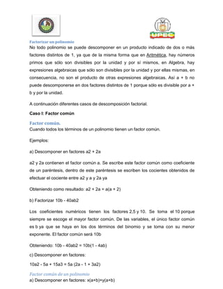 Factorizar un polinomio
No todo polinomio se puede descomponer en un producto indicado de dos o más
factores distintos de 1, ya que de la misma forma que en Aritmética, hay números
primos que sólo son divisibles por la unidad y por sí mismos, en Algebra, hay
expresiones algebraicas que sólo son divisibles por la unidad y por ellas mismas, en
consecuencia, no son el producto de otras expresiones algebraicas. Así a + b no
puede descomponerse en dos factores distintos de 1 porque sólo es divisible por a +
b y por la unidad.
A continuación diferentes casos de descomposición factorial.
Caso I: Factor común
Factor común.
Cuando todos los términos de un polinomio tienen un factor común.
Ejemplos:
a) Descomponer en factores a2 + 2a
a2 y 2a contienen el factor común a. Se escribe este factor común como coeficiente
de un paréntesis, dentro de este paréntesis se escriben los cocientes obtenidos de
efectuar el cociente entre a2 y a y 2a ya
Obteniendo como resultado: a2 + 2a = a(a + 2)
b) Factorizar 10b - 40ab2
Los coeficientes numéricos tienen los factores 2,5 y 10. Se toma el 10 porque
siempre se escoge el mayor factor común. De las variables, el único factor común
es b ya que se haya en los dos términos del binomio y se toma con su menor
exponente. El factor común será 10b
Obteniendo: 10b - 40ab2 = 10b(1 - 4ab)
c) Descomponer en factores:
10a2 - 5a + 15a3 = 5a (2a - 1 + 3a2)
Factor común de un polinomio
a) Descomponer en factores: x(a+b)+y(a+b)
 
