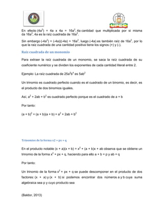 En efecto (4a2
) = 4a x 4a = 16a2
, 4a cantidad que multiplicada por si misma
da 16a2
, 4a es la raíz cuadrada de 16a2
.
Sin embargo (-4a2
) = (-4a)((-4a) = 16a2
, luego (-4a) es también raíz de 16a2
, por lo
que la raiz cuadrada de una cantidad positiva tiene los signos (+) y (-).
Raíz cuadrada de un monomio
Para extraer la raíz cuadrada de un monomio, se saca la raíz cuadrada de su
coeficiente numérico y se dividen los exponentes de cada cantidad literal entre 2.
Ejemplo: La raíz cuadrada de 25a2
b4
es 5ab2
Un trinomio es cuadrado perfecto cuando es el cuadrado de un binomio, es decir, es
el producto de dos binomios iguales.
Así, a2
+ 2ab + b2
es cuadrado perfecto porque es el cuadrado de a + b
Por tanto:
(a + b)2
= (a + b)(a + b) = a2
+ 2ab + b2
Trinomios de la forma x2 + px + q
En el producto notable (x + a)(x + b) = x2
+ (a + b)x + ab observa que se obtiene un
trinomio de la forma x2
+ px + q, haciendo para ello a + b = p y ab = q
Por tanto:
Un trinomio de la forma x2
+ px + q se puede descomponer en el producto de dos
factores: (x + a) y (x + b) si podemos encontrar dos números a y b cuya suma
algebraica sea p y cuyo producto sea
(Baldor, 2013)
 