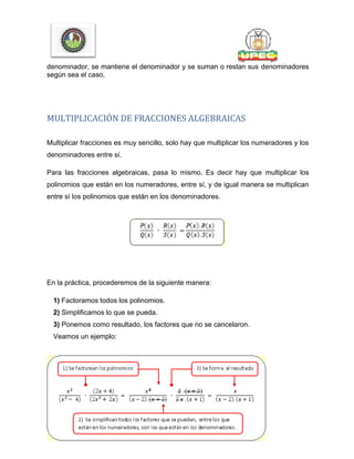 denominador, se mantiene el denominador y se suman o restan sus denominadores
según sea el caso.
MULTIPLICACIÓN DE FRACCIONES ALGEBRAICAS
Multiplicar fracciones es muy sencillo, solo hay que multiplicar los numeradores y los
denominadores entre sí.
Para las fracciones algebraicas, pasa lo mismo. Es decir hay que multiplicar los
polinomios que están en los numeradores, entre sí, y de igual manera se multiplican
entre sí los polinomios que están en los denominadores.
En la práctica, procederemos de la siguiente manera:
1) Factoramos todos los polinomios.
2) Simplificamos lo que se pueda.
3) Ponemos como resultado, los factores que no se cancelaron.
Veamos un ejemplo:
 