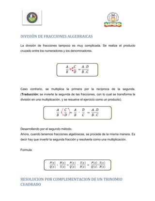 DIVISIÓN DE FRACCIONES ALGEBRAICAS
La división de fracciones tampoco es muy complicada. Se realiza el producto
cruzado entre los numeradores y los denominadores.
Caso contrario, se multiplica la primera por la recíproca de la segunda.
(Traducción: se invierte la segunda de las fracciones, con lo cual se transforma la
división en una multiplicación, y se resuelve el ejercicio como un producto).
Desarrollando por el segundo método.
Ahora, cuando tenemos fracciones algebraicas, se procede de la misma manera. Es
decir hay que invertir la segunda fracción y resolverla como una multiplicación.
Formula:
RESOLUCION POR COMPLEMENTACION DE UN TRINOMIO
CUADRADO
 