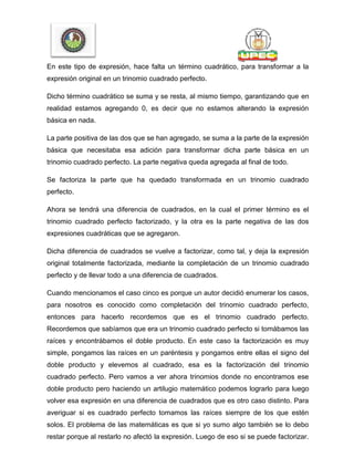 En este tipo de expresión, hace falta un término cuadrático, para transformar a la
expresión original en un trinomio cuadrado perfecto.
Dicho término cuadrático se suma y se resta, al mismo tiempo, garantizando que en
realidad estamos agregando 0, es decir que no estamos alterando la expresión
básica en nada.
La parte positiva de las dos que se han agregado, se suma a la parte de la expresión
básica que necesitaba esa adición para transformar dicha parte básica en un
trinomio cuadrado perfecto. La parte negativa queda agregada al final de todo.
Se factoriza la parte que ha quedado transformada en un trinomio cuadrado
perfecto.
Ahora se tendrá una diferencia de cuadrados, en la cual el primer término es el
trinomio cuadrado perfecto factorizado, y la otra es la parte negativa de las dos
expresiones cuadráticas que se agregaron.
Dicha diferencia de cuadrados se vuelve a factorizar, como tal, y deja la expresión
original totalmente factorizada, mediante la completación de un trinomio cuadrado
perfecto y de llevar todo a una diferencia de cuadrados.
Cuando mencionamos el caso cinco es porque un autor decidió enumerar los casos,
para nosotros es conocido como completación del trinomio cuadrado perfecto,
entonces para hacerlo recordemos que es el trinomio cuadrado perfecto.
Recordemos que sabíamos que era un trinomio cuadrado perfecto si tomábamos las
raíces y encontrábamos el doble producto. En este caso la factorización es muy
simple, pongamos las raíces en un paréntesis y pongamos entre ellas el signo del
doble producto y elevemos al cuadrado, esa es la factorización del trinomio
cuadrado perfecto. Pero vamos a ver ahora trinomios donde no encontramos ese
doble producto pero haciendo un artilugio matemático podemos lograrlo para luego
volver esa expresión en una diferencia de cuadrados que es otro caso distinto. Para
averiguar si es cuadrado perfecto tomamos las raíces siempre de los que estén
solos. El problema de las matemáticas es que si yo sumo algo también se lo debo
restar porque al restarlo no afectó la expresión. Luego de eso si se puede factorizar.
 