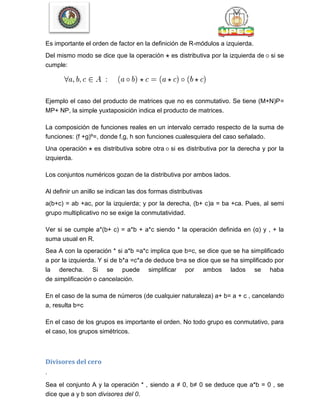 Es importante el orden de factor en la definición de R-módulos a izquierda.
Del mismo modo se dice que la operación es distributiva por la izquierda de si se
cumple:
Ejemplo el caso del producto de matrices que no es conmutativo. Se tiene (M+N)P=
MP+ NP, la simple yuxtaposición indica el producto de matrices.
La composición de funciones reales en un intervalo cerrado respecto de la suma de
funciones: (f +g)º=, donde f,g, h son funciones cualesquiera del caso señalado.
Una operación es distributiva sobre otra si es distributiva por la derecha y por la
izquierda.
Los conjuntos numéricos gozan de la distributiva por ambos lados.
Al definir un anillo se indican las dos formas distributivas
a(b+c) = ab +ac, por la izquierda; y por la derecha, (b+ c)a = ba +ca. Pues, al semi
grupo multiplicativo no se exige la conmutatividad.
Ver si se cumple a*(b+ c) = a*b + a*c siendo * la operación definida en (α) y , + la
suma usual en R.
Sea A con la operación * si a*b =a*c implica que b=c, se dice que se ha simplificado
a por la izquierda. Y si de b*a =c*a de deduce b=a se dice que se ha simplificado por
la derecha. Si se puede simplificar por ambos lados se haba
de simplificación o cancelación.
En el caso de la suma de números (de cualquier naturaleza) a+ b= a + c , cancelando
a, resulta b=c
En el caso de los grupos es importante el orden. No todo grupo es conmutativo, para
el caso, los grupos simétricos.
Divisores del cero
.
Sea el conjunto A y la operación * , siendo a ≠ 0, b≠ 0 se deduce que a*b = 0 , se
dice que a y b son divisores del 0.
 