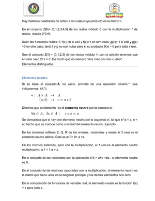 Hay matrices cuadradas de orden 2 no nulas cuyo producto es la matriz 0.
En el conjunto Z[6]= {0,1,2,3,4,5} de los restos módulo 6 con la multiplicación * de
restos, resulta 2*3=0.
Sean las funciones reales: f / f(x) =0 si x≥0 y f(x)=1 en otro caso, g(x)= 1 si x≥0 y g(x)
=0 en otro caso; tanto f y g no son nulas pero sí su producto θ(x) = 0 para todo x real.
Sea el conjunto Z[4] = {0,1,2,3} de los restos módulo 4; con la adición tenemos que
en este caso 2+2 = 0. De modo que no siempre "dos más dos dan cuatro".
Elementos distinguidos
Elemento neutro
Si se tiene el conjunto A, no vacío, provisto de una operación binaria *, que
indicaremos: (A,*),
Diremos que el elemento es el elemento neutro por la derecha si:
Se demuestra que si hay otro elemento neutro por la izquierda e', tal que e'*a = a, e =
e'; hecho que se conoce como unicidad del elemento neutro. Ejemplo:
En los sistemas aditivos Z, Q, R de los enteros, racionales y reales el 0 cero es el
elemento neutro aditivo. Esto es a+0= 0+ a =a.
En los mismos sistemas, pero con la multiplicación, el 1 uno es el elemento neutro
multiplicativo. a.1 = 1.a = a.
En el conjunto de los racionales con la operación a*b = a+b +ab , el elemento neutro
es 0.
En el conjunto de las matrices cuadradas con la multiplicación, el elemento neutro es
la matriz que tiene unos en la diagonal principal y los demás elementos son cero.
En la composición de funciones de variable real, el elemento neutro es la función I(x)
= x para todo x.
 