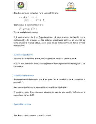 Sea A un conjunto no vacío y * una operación binaria:
Diremos que a' es simétrico de a si:
Donde es el elemento neutro.
El 2 es el simétrico de -2 en Z con la adición; 1/2 es el simétrico de 2 en Q* con la
multiplicación. En el casos de los sistemas algebraicos aditivos, el simétrico se
llama opuesto o inverso aditivo, en el caso de los multiplicativos se llama: inverso
multiplicativo.
Elemento involutivo
Se llama así al elemento d de A, con la operación binaria *, tal que d*d= d.
el 0 y 1 son elementos involutivos respecto de la multiplicación en el conjunto Z de
los enteros.
Elemento absorbente
Se denomina así al elemento s de A, tal que s * a= s, para todo a de A, provisto de la
operación *.
0 es elemento absorbente se un sistema numérico multiplicativo.
El conjunto vacío Ø es elemento absorbente para la intersección definida en el
conjunto de partes de U.
Operación inversa
Sea A un conjunto con una operación binaria *:
 
