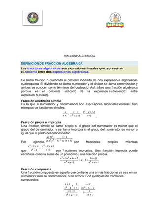 FRACCIONES ALGEBRAICAS
DEFINICIÓN DE FRACCIÓN ALGEBRAICA
Las fracciones algebraicas son expresiones literales que representan
el cociente entre dos expresiones algebraicas.
Se llama fracción o quebrado al cociente indicado de dos expresiones algebraicas
cualesquiera. El dividendo se llama numerador y el divisor se llama denominador y
ambos se conocen como términos del quebrado. Así, a/bes una fracción algebraica
porque es el cociente indicado de la expresión a (dividendo) entre
expresión b(divisor).
Fracción algebraica simple
Es la que el numerador y denominador son expresiones racionales enteras. Son
ejemplos de fracciones simples:
.
Fracción propia e impropia
Una fracción simple se llama propia si el grado del numerador es menor que el
grado del denominador; y se llama impropia si el grado del numerador es mayor o
igual que el grado del denominador.
Por ejemplo, son fracciones propias, mientras
que son fracciones impropias. Una fracción impropia puede
escribirse como la suma de un polinomio y una fracción propia.
Fracción compuesta
Una fracción compuesta es aquella que contiene una o más fracciones ya sea en su
numerador o en su denominador, o en ambos. Son ejemplos de fracciones
compuestas:
 