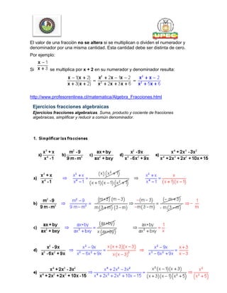 El valor de una fracción no se altera si se multiplican o dividen el numerador y
denominador por una misma cantidad. Esta cantidad debe ser distinta de cero.
Por ejemplo:
Si se multiplica por x + 2 en su numerador y denominador resulta:
http://www.profesorenlinea.cl/matematica/Algebra_Fracciones.html
Ejercicios fracciones algebraicas
Ejercicios fracciones algebraicas. Suma, producto y cociente de fracciones
algebraicas, simplificar y reducir a común denominador.
 
