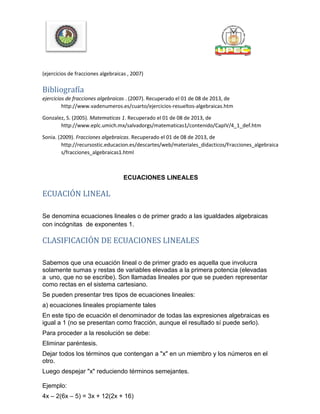 (ejercicios de fracciones algebraicas , 2007)
Bibliografía
ejercicios de fracciones algebraicas . (2007). Recuperado el 01 de 08 de 2013, de
http://www.vadenumeros.es/cuarto/ejercicios-resueltos-algebraicas.htm
Gonzalez, S. (2005). Matematicas 1. Recuperado el 01 de 08 de 2013, de
http://www.eplc.umich.mx/salvadorgs/matematicas1/contenido/CapIV/4_1_def.htm
Sonia. (2009). Fracciones algebraicas. Recuperado el 01 de 08 de 2013, de
http://recursostic.educacion.es/descartes/web/materiales_didacticos/Fracciones_algebraica
s/fracciones_algebraicas1.html
ECUACIONES LINEALES
ECUACIÓN LINEAL
Se denomina ecuaciones lineales o de primer grado a las igualdades algebraicas
con incógnitas de exponentes 1.
CLASIFICACIÓN DE ECUACIONES LINEALES
Sabemos que una ecuación lineal o de primer grado es aquella que involucra
solamente sumas y restas de variables elevadas a la primera potencia (elevadas
a uno, que no se escribe). Son llamadas lineales por que se pueden representar
como rectas en el sistema cartesiano.
Se pueden presentar tres tipos de ecuaciones lineales:
a) ecuaciones lineales propiamente tales
En este tipo de ecuación el denominador de todas las expresiones algebraicas es
igual a 1 (no se presentan como fracción, aunque el resultado sí puede serlo).
Para proceder a la resolución se debe:
Eliminar paréntesis.
Dejar todos los términos que contengan a "x" en un miembro y los números en el
otro.
Luego despejar "x" reduciendo términos semejantes.
Ejemplo:
4x – 2(6x – 5) = 3x + 12(2x + 16)
 