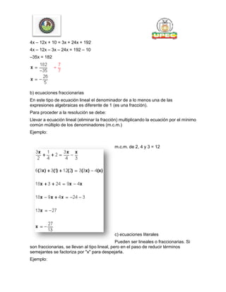 4x – 12x + 10 = 3x + 24x + 192
4x – 12x – 3x – 24x = 192 – 10
–35x = 182
b) ecuaciones fraccionarias
En este tipo de ecuación lineal el denominador de a lo menos una de las
expresiones algebraicas es diferente de 1 (es una fracción).
Para proceder a la resolución se debe:
Llevar a ecuación lineal (eliminar la fracción) multiplicando la ecuación por el mínimo
común múltiplo de los denominadores (m.c.m.)
Ejemplo:
m.c.m. de 2, 4 y 3 = 12
c) ecuaciones literales
Pueden ser lineales o fraccionarias. Si
son fraccionarias, se llevan al tipo lineal, pero en el paso de reducir términos
semejantes se factoriza por "x" para despejarla.
Ejemplo:
 
