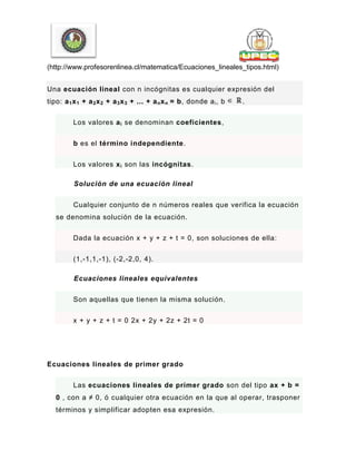 (http://www.profesorenlinea.cl/matematica/Ecuaciones_lineales_tipos.html)
Una ecuación lineal con n incógnitas es cualquier expresión del
tipo: a1x1 + a2x2 + a3x3 + ... + anxn = b, donde ai, b .
Los valores ai se denominan coeficientes,
b es el término independiente.
Los valores xi son las incógnitas.
Solución de una ecuación lineal
Cualquier conjunto de n números reales que verifica la ecuación
se denomina solución de la ecuación.
Dada la ecuación x + y + z + t = 0, son soluciones de ella:
(1,-1,1,-1), (-2,-2,0, 4).
Ecuaciones lineales equivalentes
Son aquellas que tienen la misma solución.
x + y + z + t = 0 2x + 2y + 2z + 2t = 0
Ecuaciones lineales de primer grado
Las ecuaciones lineales de primer grado son del tipo ax + b =
0 , con a ≠ 0, ó cualquier otra ecuación en la que al operar, trasponer
términos y simplificar adopten esa expresión.
 