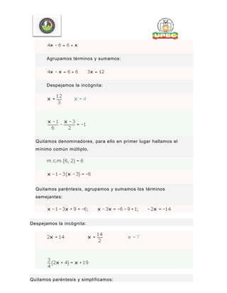 Agrupamos términos y sumamos:
Despejamos la incógnita:
Quitamos denominadores, para ello en primer lugar hallamos el
mínimo común múltiplo.
Quitamos paréntesis, agrupamos y sumamos los términos
semejantes:
Despejamos la incógnita:
Quitamos paréntesis y simplificamos:
 