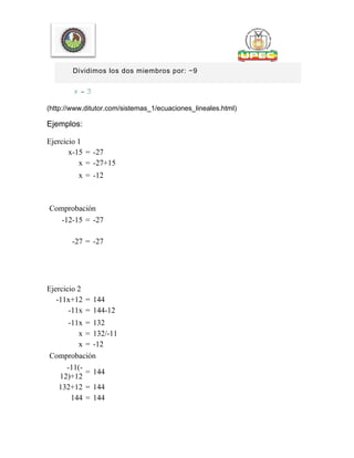 Dividimos los dos miembros por: −9
(http://www.ditutor.com/sistemas_1/ecuaciones_lineales.html)
Ejemplos:
Ejercicio 1
x-15 = -27
x = -27+15
x = -12
Comprobación
-12-15 = -27
-27 = -27
Ejercicio 2
-11x+12 = 144
-11x = 144-12
-11x = 132
x = 132/-11
x = -12
Comprobación
-11(-
12)+12
= 144
132+12 = 144
144 = 144
 