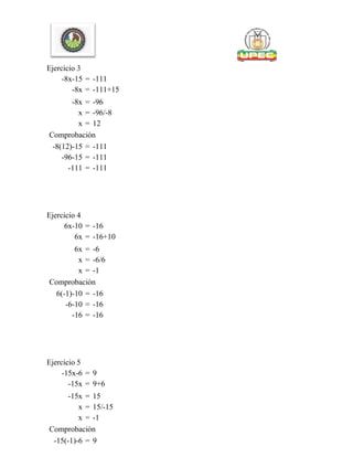 Ejercicio 3
-8x-15 = -111
-8x = -111+15
-8x = -96
x = -96/-8
x = 12
Comprobación
-8(12)-15 = -111
-96-15 = -111
-111 = -111
Ejercicio 4
6x-10 = -16
6x = -16+10
6x = -6
x = -6/6
x = -1
Comprobación
6(-1)-10 = -16
-6-10 = -16
-16 = -16
Ejercicio 5
-15x-6 = 9
-15x = 9+6
-15x = 15
x = 15/-15
x = -1
Comprobación
-15(-1)-6 = 9
 