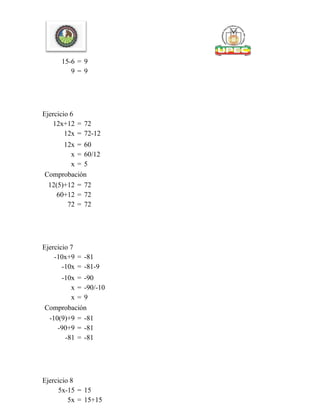 15-6 = 9
9 = 9
Ejercicio 6
12x+12 = 72
12x = 72-12
12x = 60
x = 60/12
x = 5
Comprobación
12(5)+12 = 72
60+12 = 72
72 = 72
Ejercicio 7
-10x+9 = -81
-10x = -81-9
-10x = -90
x = -90/-10
x = 9
Comprobación
-10(9)+9 = -81
-90+9 = -81
-81 = -81
Ejercicio 8
5x-15 = 15
5x = 15+15
 