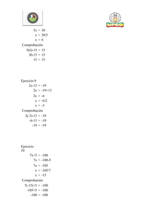 5x = 30
x = 30/5
x = 6
Comprobación
5(6)-15 = 15
30-15 = 15
15 = 15
Ejercicio 9
2x-13 = -19
2x = -19+13
2x = -6
x = -6/2
x = -3
Comprobación
2(-3)-13 = -19
-6-13 = -19
-19 = -19
Ejercicio
10
7x+5 = -100
7x = -100-5
7x = -105
x = -105/7
x = -15
Comprobación
7(-15)+5 = -100
-105+5 = -100
-100 = -100
 