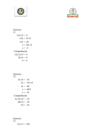 Ejercicio
11
-12x-15 = 9
-12x = 9+15
-12x = 24
x = 24/-12
x = -2
Comprobación
-12(-2)-15 = 9
24-15 = 9
9 = 9
Ejercicio
12
5x-14 = -74
5x = -74+14
5x = -60
x = -60/5
x = -12
Comprobación
5(-12)-14 = -74
-60-14 = -74
-74 = -74
Ejercicio
13
13x-13 = 169
 