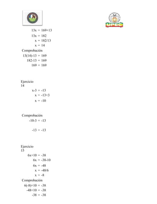 13x = 169+13
13x = 182
x = 182/13
x = 14
Comprobación
13(14)-13 = 169
182-13 = 169
169 = 169
Ejercicio
14
x-3 = -13
x = -13+3
x = -10
Comprobación
-10-3 = -13
-13 = -13
Ejercicio
15
6x+10 = -38
6x = -38-10
6x = -48
x = -48/6
x = -8
Comprobación
6(-8)+10 = -38
-48+10 = -38
-38 = -38
 