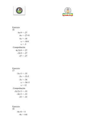 Ejercicio
16
6x-9 = -27
6x = -27+9
6x = -18
x = -18/6
x = -3
Comprobación
6(-3)-9 = -27
-18-9 = -27
-27 = -27
Ejercicio
17
-3x+3 = -33
-3x = -33-3
-3x = -36
x = -36/-3
x = 12
Comprobación
-3(12)+3 = -33
-36+3 = -33
-33 = -33
Ejercicio
18
-4x+8 = 4
-4x = 4-8
 