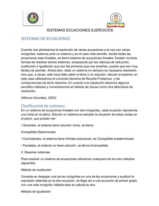 SISTEMAS ECUACIONES EJERCICIOS
SISTEMAS DE ECUACIONES
Cuando nos planteamos la resolución de varias ecuaciones a la vez con varias
incógnitas, estamos ante un sistema y en el caso más sencillo, donde todas las
ecuaciones sean lineales, se llama sistema de ecuaciones lineales. Existen muchas
formas de resolver dichos sistemas, empezando por las clásicas de reducción,
sustitución e igualación que son las primeras que nos enseñan, puesto que son muy
fáciles de asimilar. Ahora bien, dado un sistema no siempre es necesario resolverlo
sino que, a veces, sólo hace falta saber si tiene o no solución: discutir el sistema; en
este caso utilizaremos el conocido teorema de Rouché-Frobenius, y las
consecuencias de dicho teorema. En cuando a la resolución daremos algunos
sencillos métodos y comentaremos el método de Gauss como otra alternativa de
resolución.
(Alfonso Gonzalez, 2003)
Clasificación de sistemas
En un sistema de ecuaciones lineales con dos incógnitas, cada ecuación representa
una recta en el plano. Discutir un sistema es estudiar la situación de estas rectas en
el plano, que pueden ser:
• Secantes, el sistema tiene solución única, se llama
Compatible Determinado.
• Coincidentes, el sistema tiene infinitas soluciones, es Compatible Indeterminado
• Paralelas, el sistema no tiene solución, se llama Incompatible.
2. Resolver sistemas
Para resolver un sistema de ecuaciones utilizamos cualquiera de los tres métodos
siguientes:
Método de sustitución
Consiste en despejar una de las incógnitas en una de las ecuaciones y sustituir la
expresión obtenida en la otra ecuación, se llega así a una ecuación de primer grado
con una sola incógnita; hallada ésta se calcula la otra.
Método de igualación
 