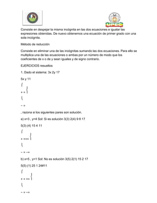 Consiste en despejar la misma incógnita en las dos ecuaciones e igualar las
expresiones obtenidas. De nuevo obtenemos una ecuación de primer grado con una
sola incógnita.
Método de reducción
Consiste en eliminar una de las incógnitas sumando las dos ecuaciones. Para ello se
multiplica una de las ecuaciones o ambas por un número de modo que los
coeficientes de x o de y sean iguales y de signo contrario.
EJERCICIOS resueltos
1. Dado el sistema: 3x 2y 17
5x y 11
⎧
+ = ⎨
⎩
− =
, razona si los siguientes pares son solución.
a) x=3 , y=4 Sol: Si es solución 3(3) 2(4) 9 8 17
5(3) (4) 15 4 11
⎧
+ =+= ⎨
⎩
− = −=
b) x=5 , y=1 Sol: No es solución 3(5) 2(1) 15 2 17
5(5) (1) 25 1 24#11
⎧
+ = += ⎨
⎩
− = −=
 